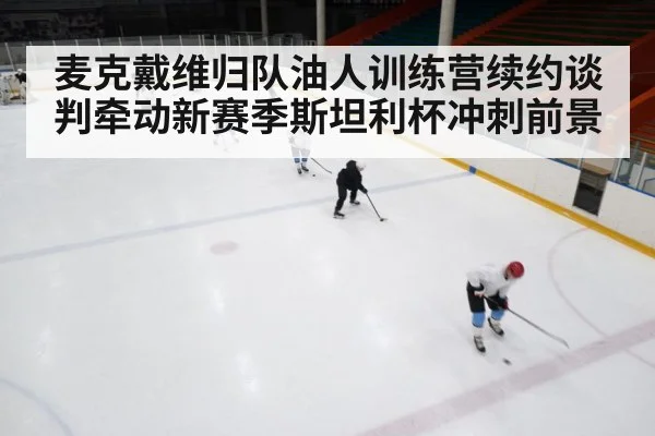 麦克戴维归队油人训练营续约谈判牵动新赛季斯坦利杯冲刺前景